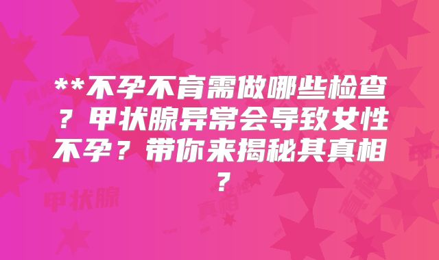 **不孕不育需做哪些检查？甲状腺异常会导致女性不孕？带你来揭秘其真相？