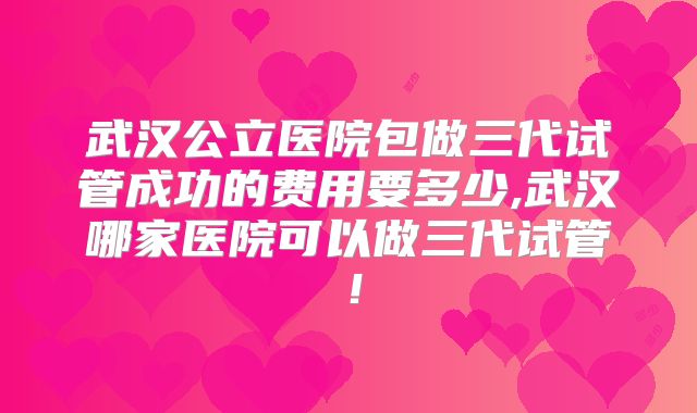 武汉公立医院包做三代试管成功的费用要多少,武汉哪家医院可以做三代试管！