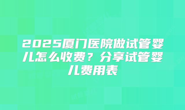 2025厦门医院做试管婴儿怎么收费?分享试管婴儿费用表