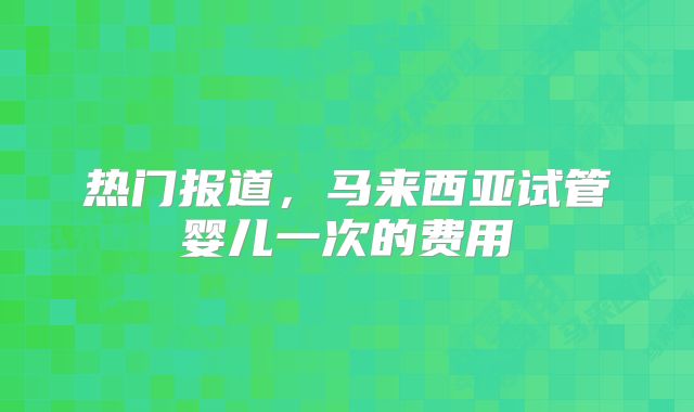 热门报道，马来西亚试管婴儿一次的费用