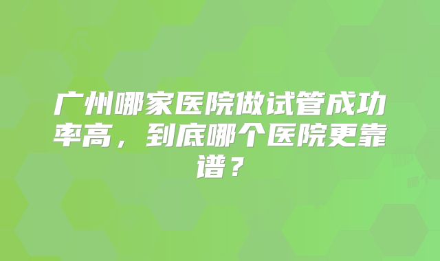 广州哪家医院做试管成功率高，到底哪个医院更靠谱？