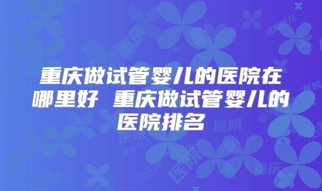 重庆做试管婴儿的医院在哪里好 重庆做试管婴儿的医院排名