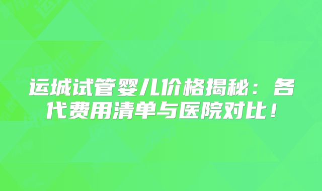 运城试管婴儿价格揭秘：各代费用清单与医院对比！