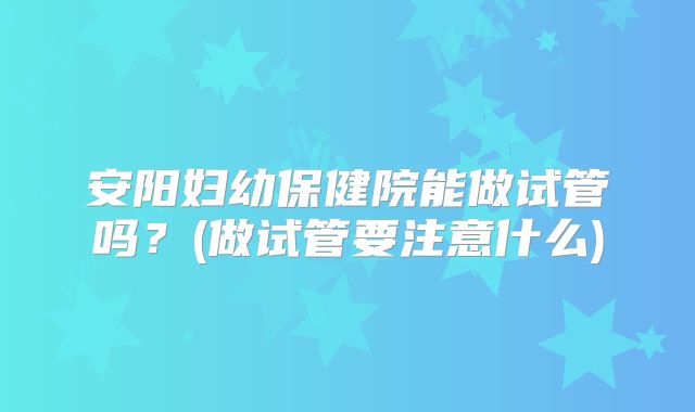 安阳妇幼保健院能做试管吗？(做试管要注意什么)