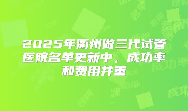 2025年衢州做三代试管医院名单更新中，成功率和费用并重