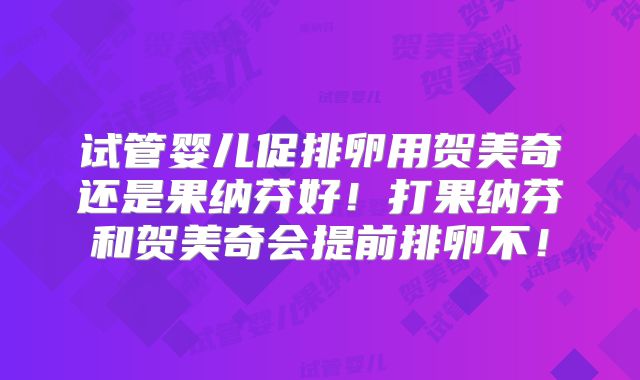试管婴儿促排卵用贺美奇还是果纳芬好！打果纳芬和贺美奇会提前排卵不！