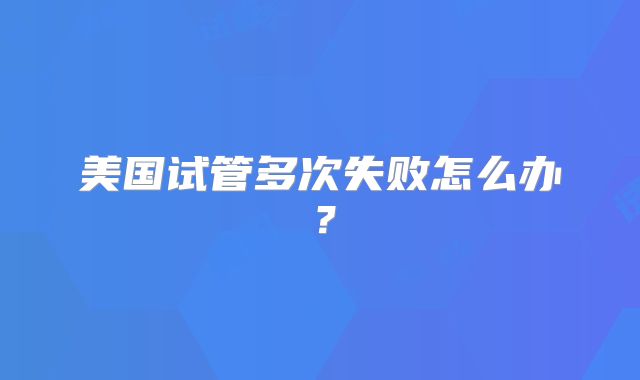 美国试管多次失败怎么办？