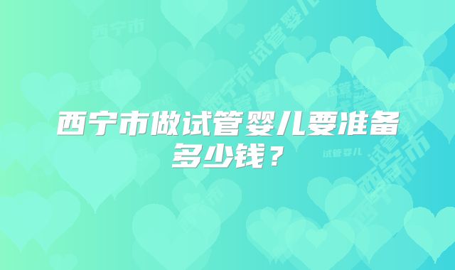 西宁市做试管婴儿要准备多少钱?