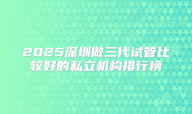 2025深圳做三代试管比较好的私立机构排行榜