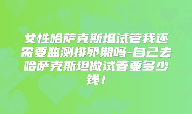 女性哈萨克斯坦试管我还需要监测排卵期吗-自己去哈萨克斯坦做试管要多少钱！