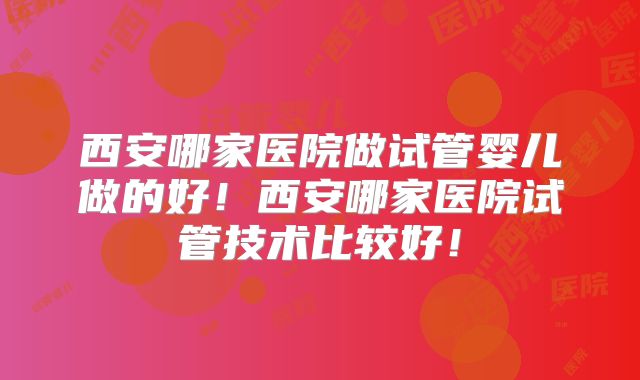 西安哪家医院做试管婴儿做的好！西安哪家医院试管技术比较好！