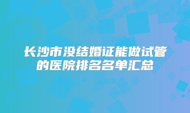长沙市没结婚证能做试管的医院排名名单汇总