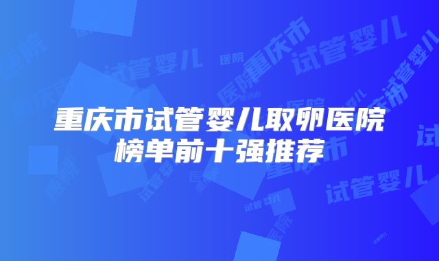 重庆市试管婴儿取卵医院榜单前十强推荐
