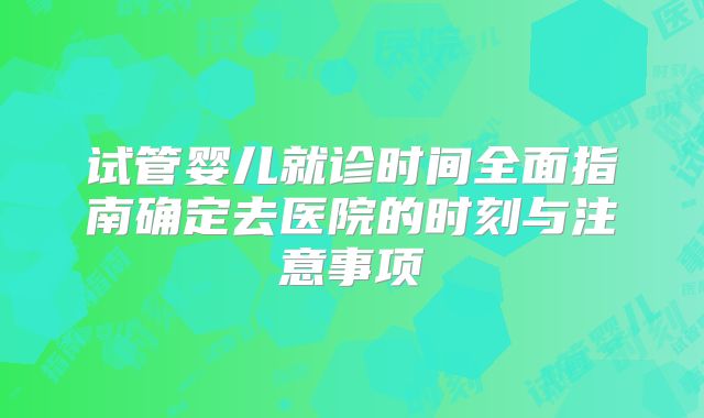 试管婴儿就诊时间全面指南确定去医院的时刻与注意事项