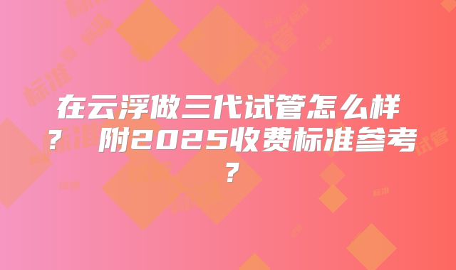 在云浮做三代试管怎么样？ 附2025收费标准参考？