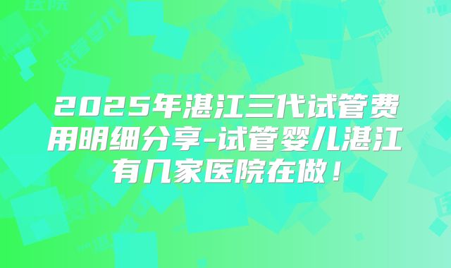 2025年湛江三代试管费用明细分享-试管婴儿湛江有几家医院在做！