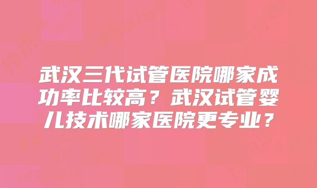 武汉三代试管医院哪家成功率比较高？武汉试管婴儿技术哪家医院更专业？