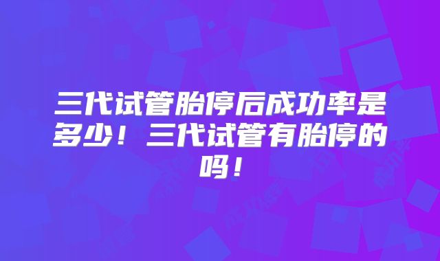 三代试管胎停后成功率是多少！三代试管有胎停的吗！