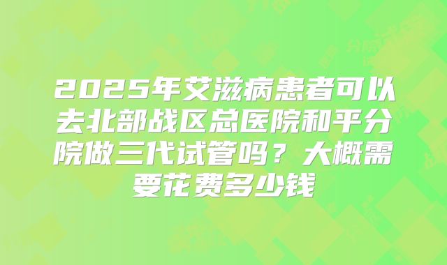 2025年艾滋病患者可以去北部战区总医院和平分院做三代试管吗？大概需要花费多少钱