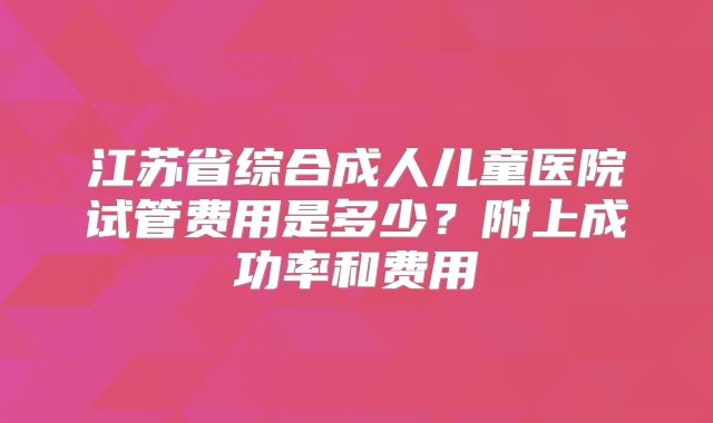 江苏省综合成人儿童医院试管费用是多少？附上成功率和费用