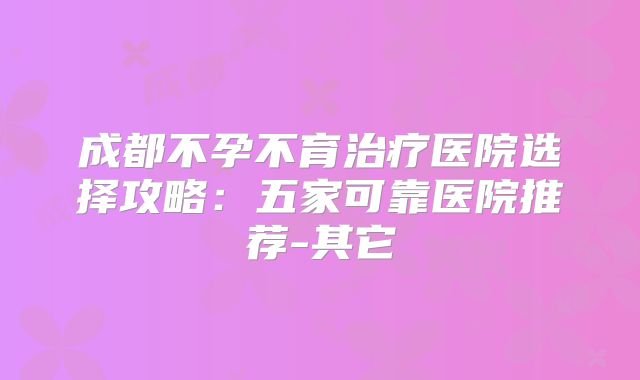 成都不孕不育治疗医院选择攻略：五家可靠医院推荐-其它