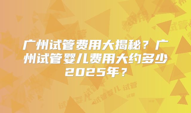 广州试管费用大揭秘？广州试管婴儿费用大约多少2025年？
