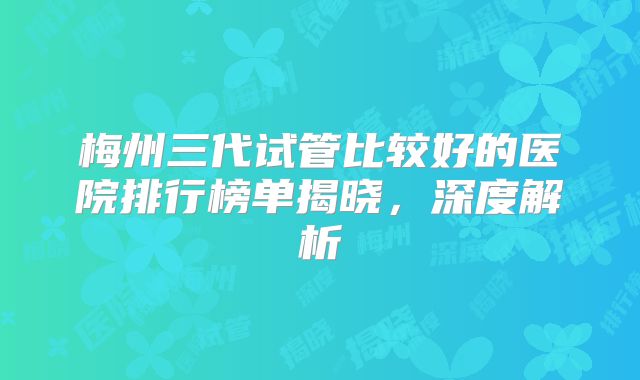 梅州三代试管比较好的医院排行榜单揭晓，深度解析