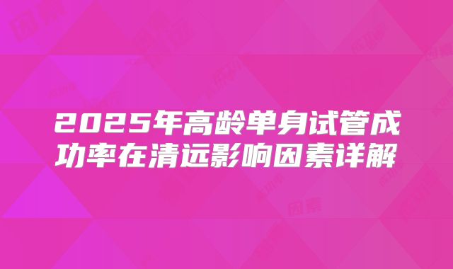 2025年高龄单身试管成功率在清远影响因素详解