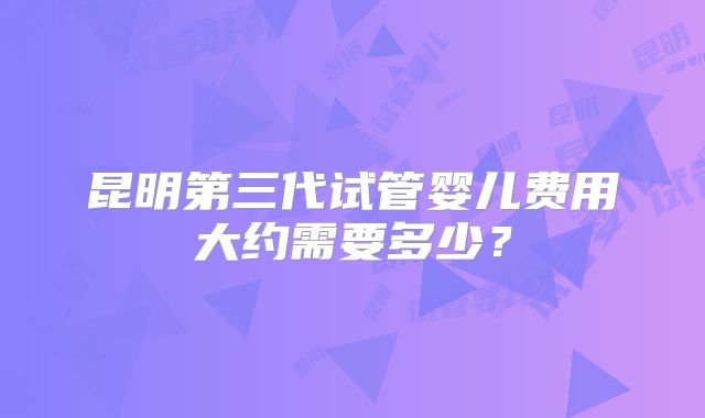 昆明第三代试管婴儿费用大约需要多少？