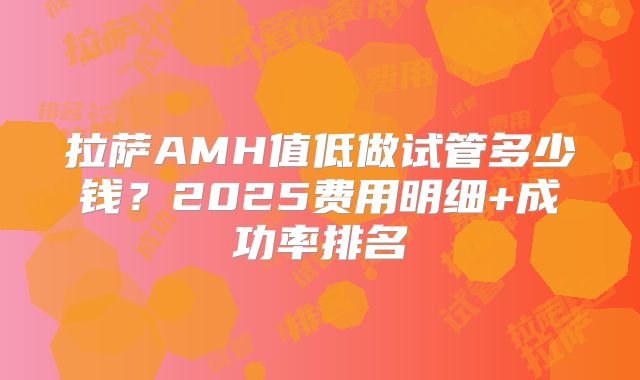 拉萨AMH值低做试管多少钱?2025费用明细+成功率排名