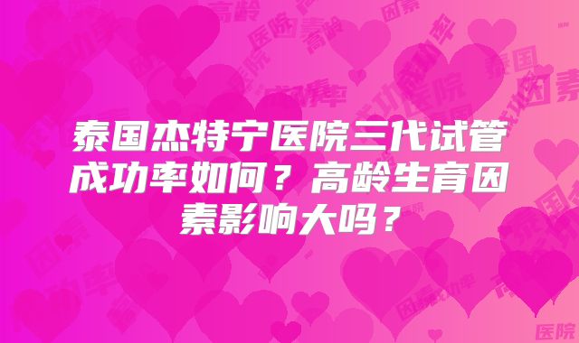泰国杰特宁医院三代试管成功率如何？高龄生育因素影响大吗？