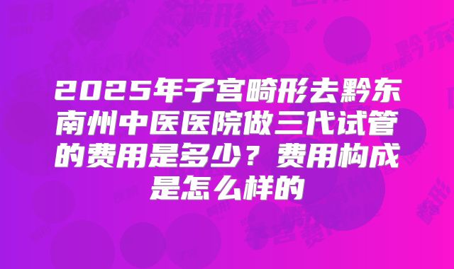 2025年子宫畸形去黔东南州中医医院做三代试管的费用是多少?费用构成是怎么样的
