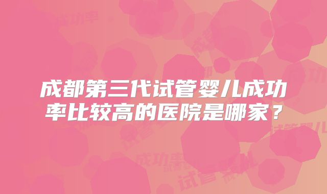 成都第三代试管婴儿成功率比较高的医院是哪家？