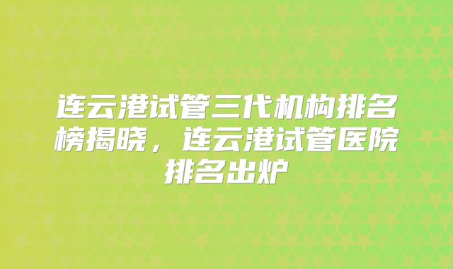 连云港试管三代机构排名榜揭晓，连云港试管医院排名出炉
