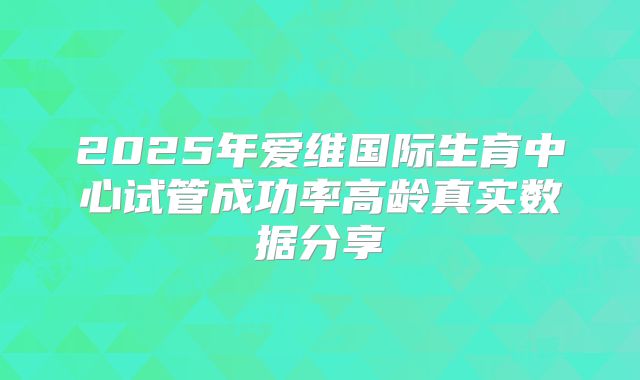 2025年爱维国际生育中心试管成功率高龄真实数据分享