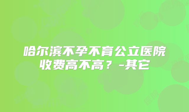 哈尔滨不孕不育公立医院收费高不高？-其它