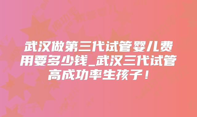 武汉做第三代试管婴儿费用要多少钱_武汉三代试管高成功率生孩子！