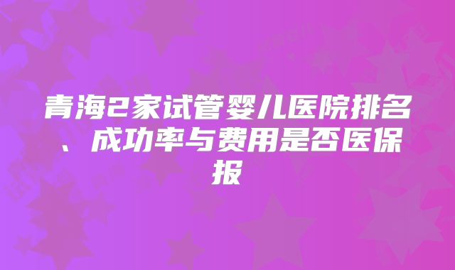 青海2家试管婴儿医院排名、成功率与费用是否医保报