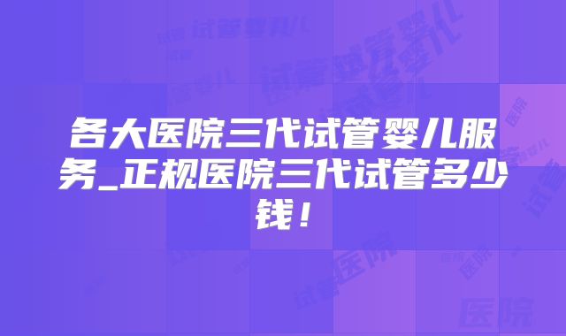 各大医院三代试管婴儿服务_正规医院三代试管多少钱！