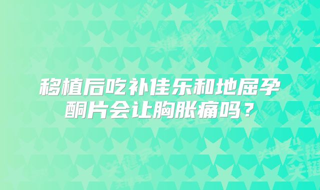 移植后吃补佳乐和地屈孕酮片会让胸胀痛吗？