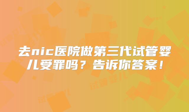 去nic医院做第三代试管婴儿受罪吗?告诉你答案!