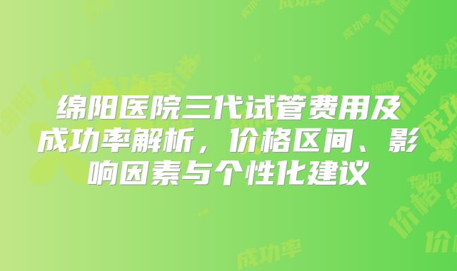 绵阳医院三代试管费用及成功率解析，价格区间、影响因素与个性化建议