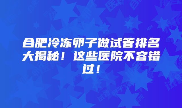 合肥冷冻卵子做试管排名大揭秘!这些医院不容错过!