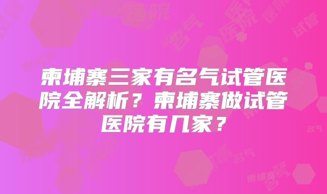 柬埔寨三家有名气试管医院全解析?柬埔寨做试管医院有几家?