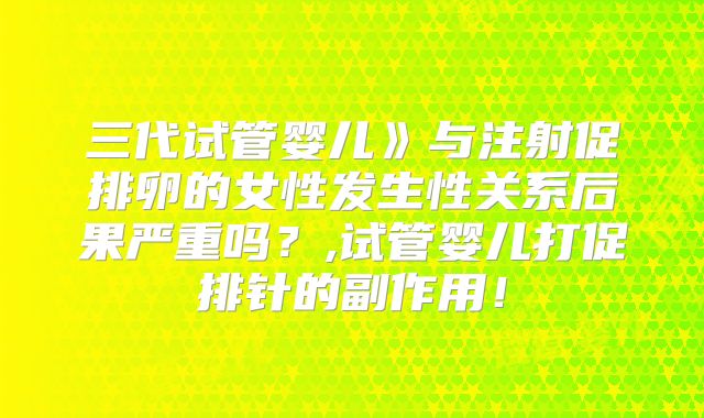 三代试管婴儿》与注射促排卵的女性发生性关系后果严重吗？,试管婴儿打促排针的副作用！