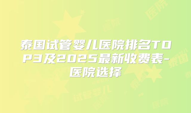 泰国试管婴儿医院排名TOP3及2025最新收费表-医院选择