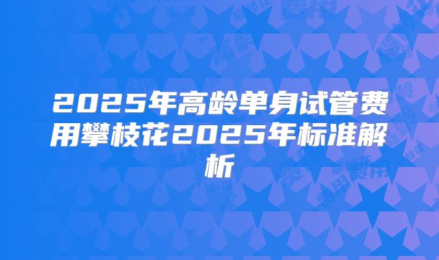 2025年高龄单身试管费用攀枝花2025年标准解析
