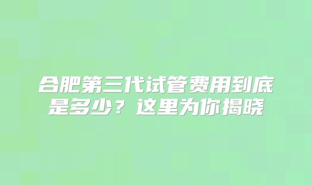 合肥第三代试管费用到底是多少？这里为你揭晓