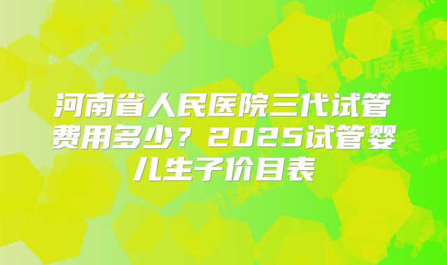 河南省人民医院三代试管费用多少？2025试管婴儿生子价目表
