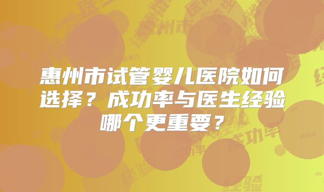 惠州市试管婴儿医院如何选择？成功率与医生经验哪个更重要？